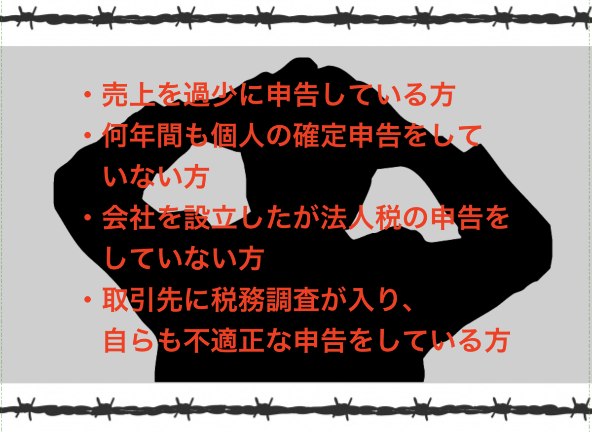 ・売上を過少に申告している方 ・何年間も個人の確定申告をしていない方 ・会社を設立したが法人税の申告をしていない方 ・取引先に税務調査が入り、自らも不適正な申告をしている方